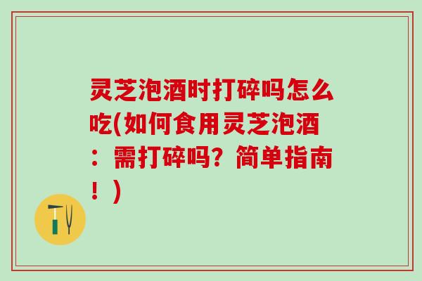 灵芝泡酒时打碎吗怎么吃(如何食用灵芝泡酒：需打碎吗？简单指南！)