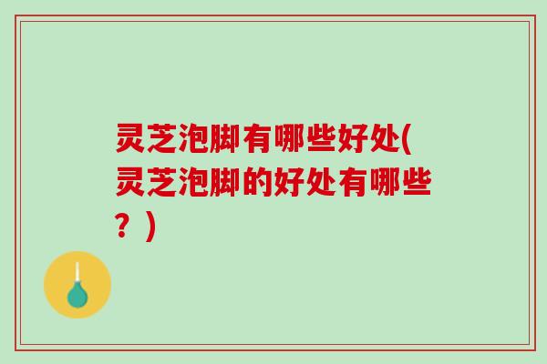 灵芝泡脚有哪些好处(灵芝泡脚的好处有哪些？)