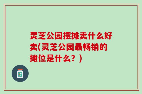 灵芝公园摆摊卖什么好卖(灵芝公园最畅销的摊位是什么？)