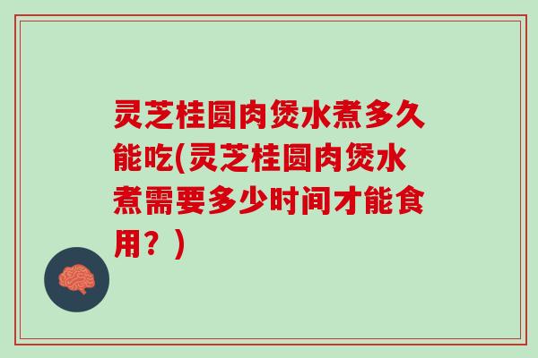灵芝桂圆肉煲水煮多久能吃(灵芝桂圆肉煲水煮需要多少时间才能食用？)