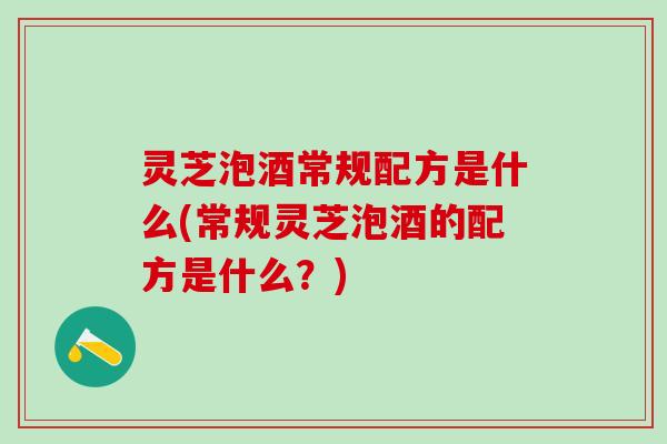 灵芝泡酒常规配方是什么(常规灵芝泡酒的配方是什么？)
