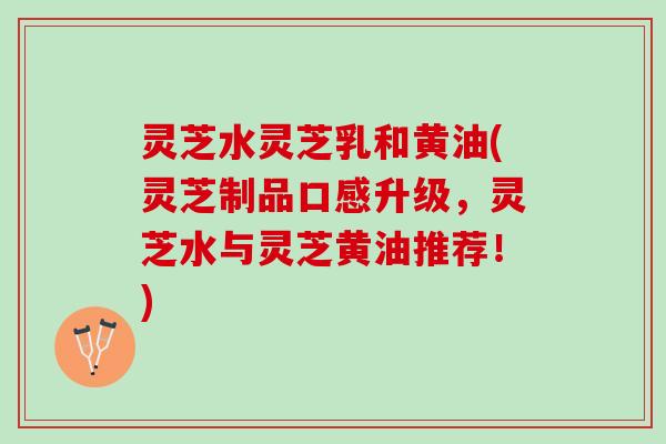 灵芝水灵芝乳和黄油(灵芝制品口感升级，灵芝水与灵芝黄油推荐！)