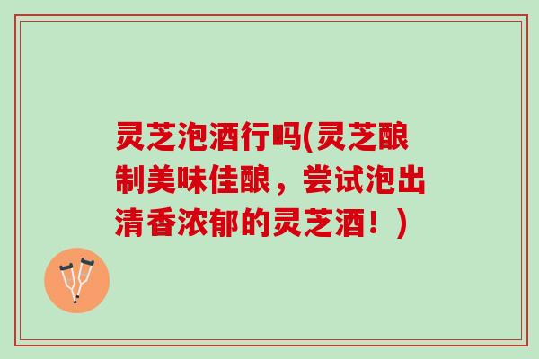 灵芝泡酒行吗(灵芝酿制美味佳酿，尝试泡出清香浓郁的灵芝酒！)