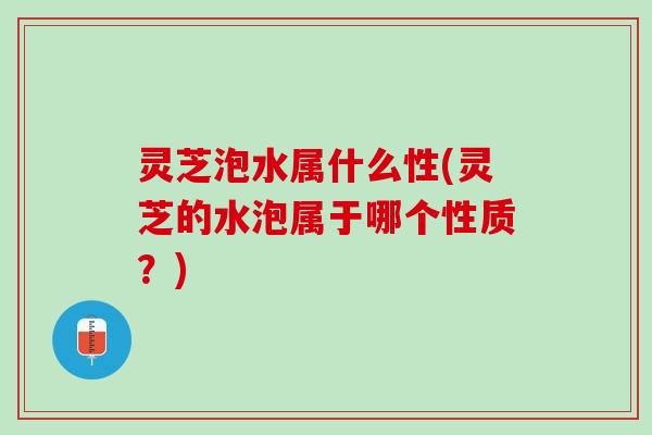 灵芝泡水属什么性(灵芝的水泡属于哪个性质？)