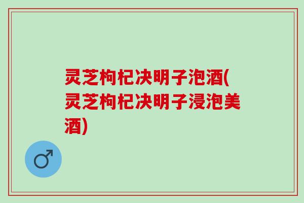 灵芝枸杞决明子泡酒(灵芝枸杞决明子浸泡美酒)