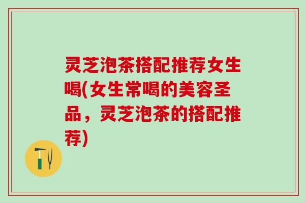 灵芝泡茶搭配推荐女生喝(女生常喝的美容圣品，灵芝泡茶的搭配推荐)