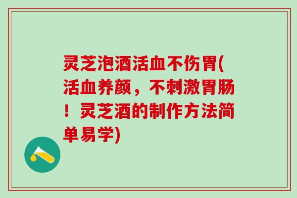 灵芝泡酒活血不伤胃(活血养颜，不刺激胃肠！灵芝酒的制作方法简单易学)