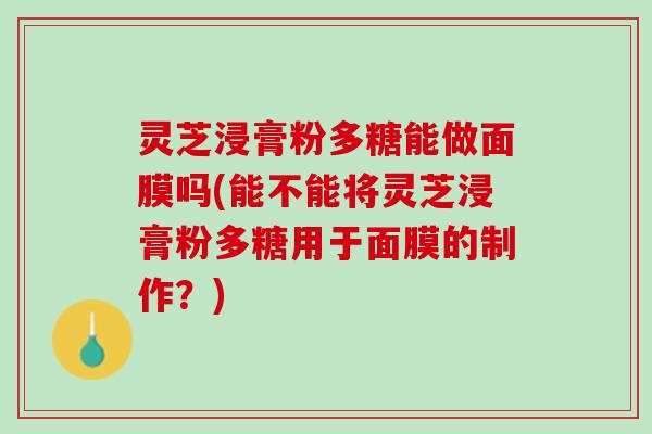 灵芝浸膏粉多糖能做面膜吗(能不能将灵芝浸膏粉多糖用于面膜的制作？)