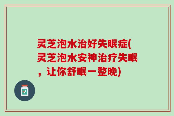 灵芝泡水治好失眠症(灵芝泡水安神治疗失眠，让你舒眠一整晚)