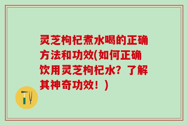 灵芝枸杞煮水喝的正确方法和功效(如何正确饮用灵芝枸杞水?了解其神奇功效!) 灵芝枸杞煮水喝的正确方法和功效(如何正确饮用灵芝枸杞水?了解其神奇功效!)