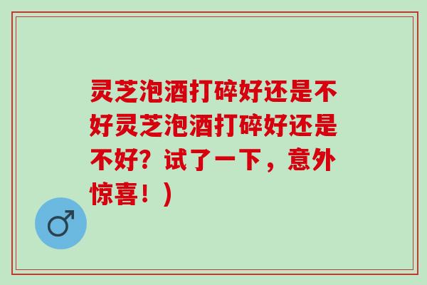 灵芝泡酒打碎好还是不好灵芝泡酒打碎好还是不好？试了一下，意外惊喜！)