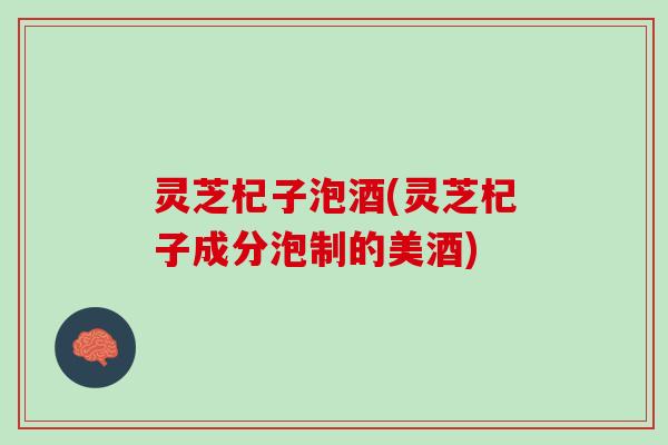 灵芝杞子泡酒(灵芝杞子成分泡制的美酒) 灵芝杞子泡酒(灵芝杞子成分泡制的美酒)