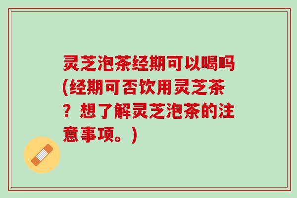 灵芝泡茶经期可以喝吗(经期可否饮用灵芝茶？想了解灵芝泡茶的注意事项。)