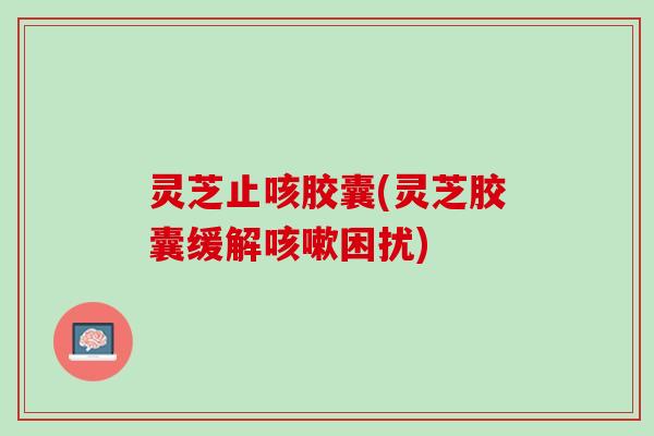 灵芝止咳胶囊(灵芝胶囊缓解困扰) 灵芝止咳胶囊(灵芝胶囊缓解困扰)