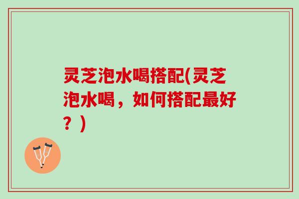 灵芝泡水喝搭配(灵芝泡水喝,如何搭配好?) 灵芝泡水喝搭配(灵芝泡水喝,如何搭配好?)