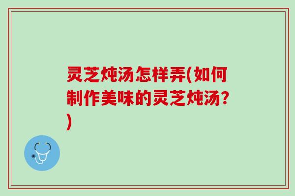 灵芝炖汤怎样弄(如何制作美味的灵芝炖汤?) 灵芝炖汤怎样弄(如何制作美味的灵芝炖汤?)
