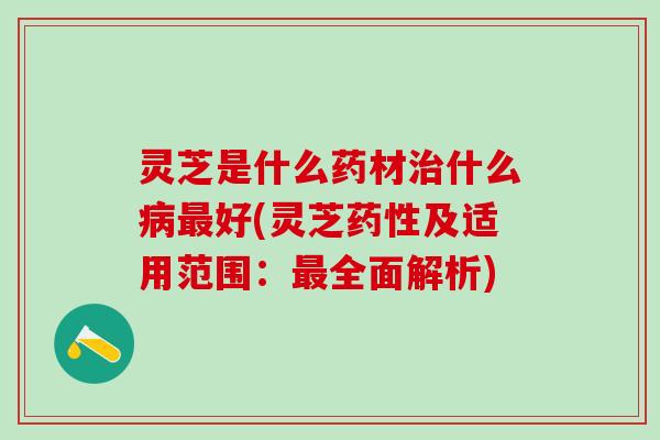 灵芝是什么药材治什么病最好(灵芝药性及适用范围：最全面解析)