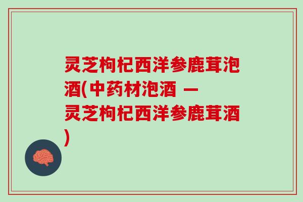 灵芝枸杞西洋参鹿茸泡酒(中药材泡酒 — 灵芝枸杞西洋参鹿茸酒)