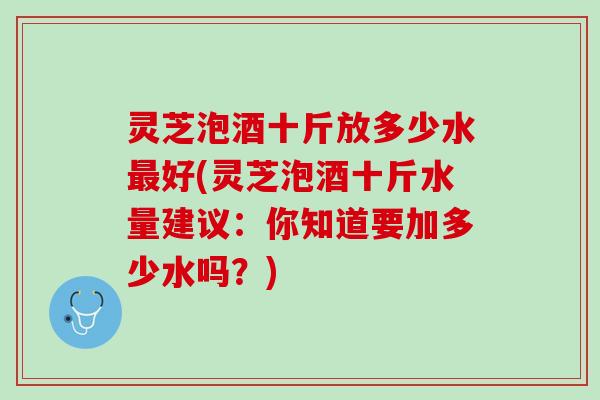 灵芝泡酒十斤放多少水最好(灵芝泡酒十斤水量建议：你知道要加多少水吗？)