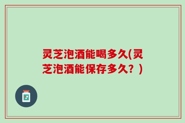 灵芝泡酒能喝多久(灵芝泡酒能保存多久?) 灵芝泡酒能喝多久(灵芝泡酒能保存多久?)