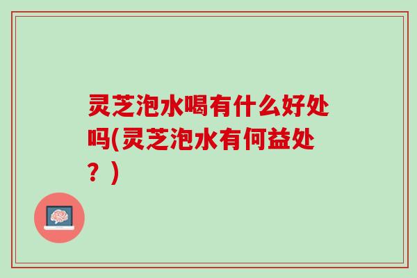 灵芝泡水喝有什么好处吗(灵芝泡水有何益处？)