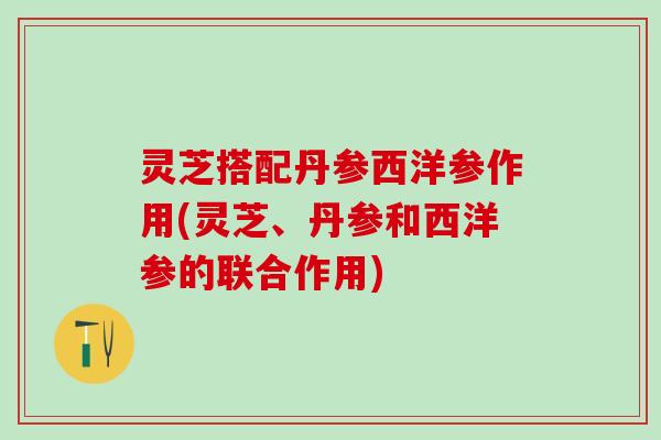 灵芝搭配丹参西洋参作用(灵芝、丹参和西洋参的联合作用)