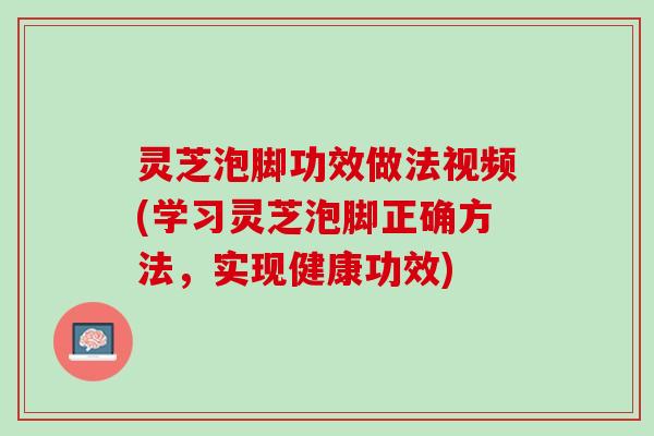 灵芝泡脚功效做法视频(学习灵芝泡脚正确方法，实现健康功效)