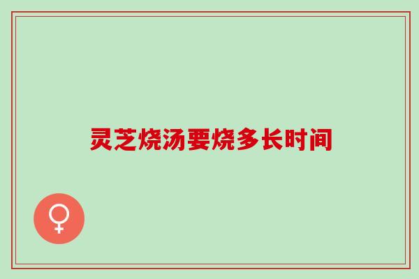 灵芝烧汤要烧多长时间 灵芝烧汤要烧多长时间