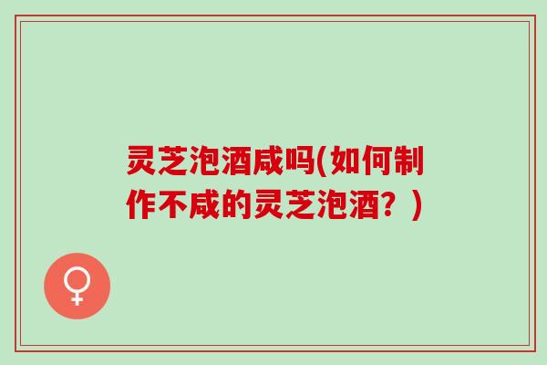 灵芝泡酒咸吗(如何制作不咸的灵芝泡酒？)