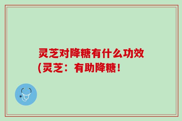 灵芝对降糖有什么功效(灵芝：有助降糖！