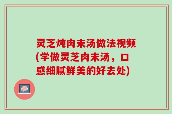 灵芝炖肉末汤做法视频(学做灵芝肉末汤，口感细腻鲜美的好去处)