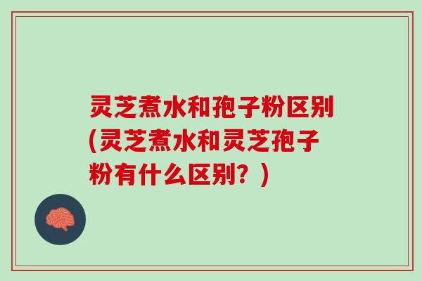 灵芝煮水和孢子粉区别(灵芝煮水和灵芝孢子粉有什么区别？)