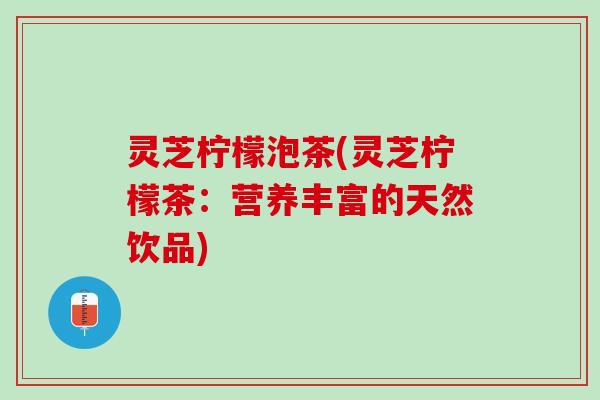 灵芝柠檬泡茶(灵芝柠檬茶：营养丰富的天然饮品)