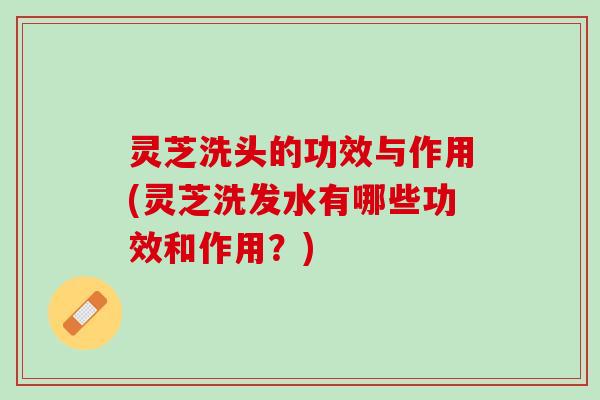 灵芝洗头的功效与作用(灵芝洗发水有哪些功效和作用?) 灵芝洗头的功效与作用(灵芝洗发水有哪些功效和作用?)