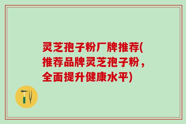 灵芝孢子粉厂牌推荐(推荐品牌灵芝孢子粉，全面提升健康水平)