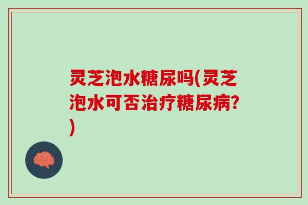 灵芝泡水糖尿吗(灵芝泡水可否治疗糖尿病？)