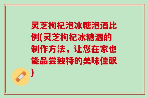 灵芝枸杞泡冰糖泡酒比例(灵芝枸杞冰糖酒的制作方法,让您在家也能品尝独特的美味佳酿) 灵芝枸杞泡冰糖泡酒比例(灵芝枸杞冰糖酒的制作方法,让您在家也能品尝独特的美味佳酿)