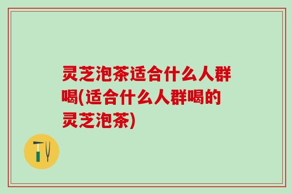 灵芝泡茶适合什么人群喝(适合什么人群喝的灵芝泡茶)
