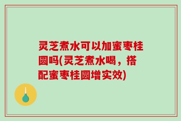 灵芝煮水可以加蜜枣桂圆吗(灵芝煮水喝，搭配蜜枣桂圆增实效)