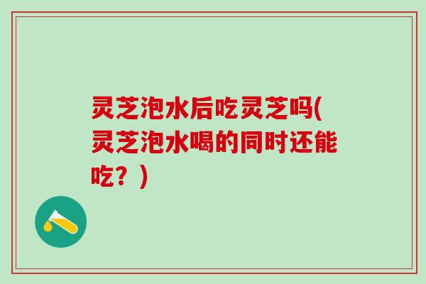 灵芝泡水后吃灵芝吗(灵芝泡水喝的同时还能吃?) 灵芝泡水后吃灵芝吗(灵芝泡水喝的同时还能吃?)