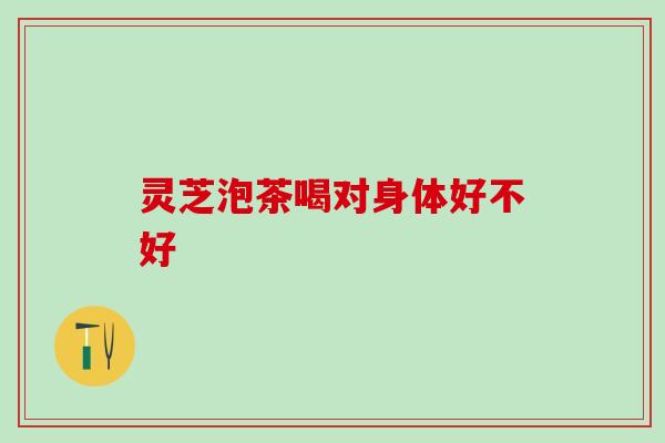 灵芝泡茶喝对身体好不好 灵芝泡茶喝对身体好不好