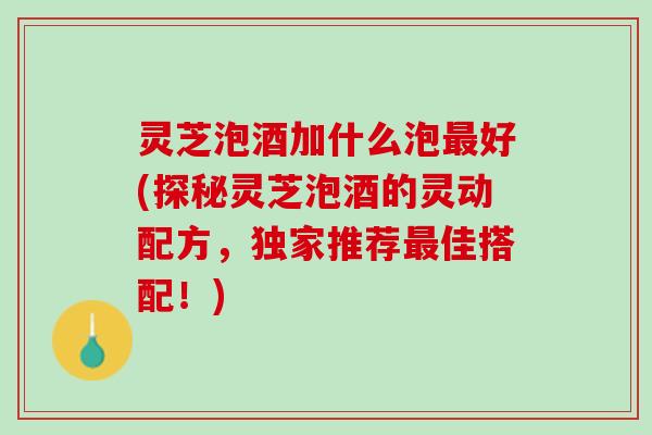 灵芝泡酒加什么泡最好(探秘灵芝泡酒的灵动配方，独家推荐最佳搭配！)