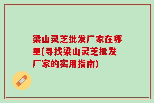 梁山灵芝批发厂家在哪里(寻找梁山灵芝批发厂家的实用指南)