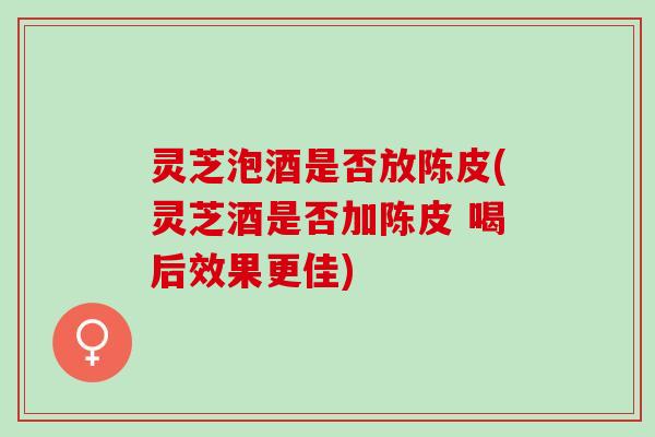 灵芝泡酒是否放陈皮(灵芝酒是否加陈皮 喝后效果更佳) 灵芝泡酒是否放陈皮(灵芝酒是否加陈皮 喝后效果更佳)