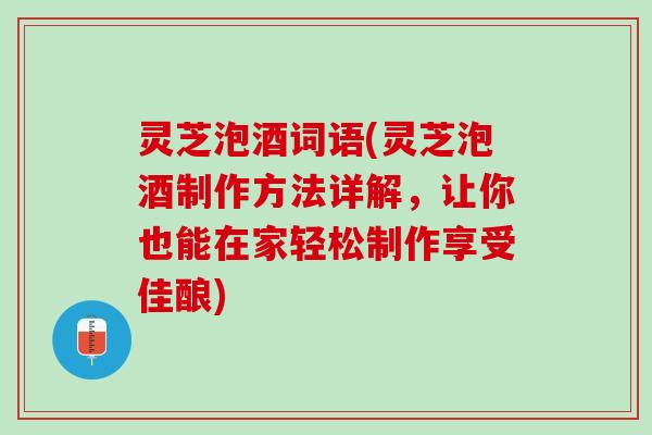 灵芝泡酒词语(灵芝泡酒制作方法详解，让你也能在家轻松制作享受佳酿)