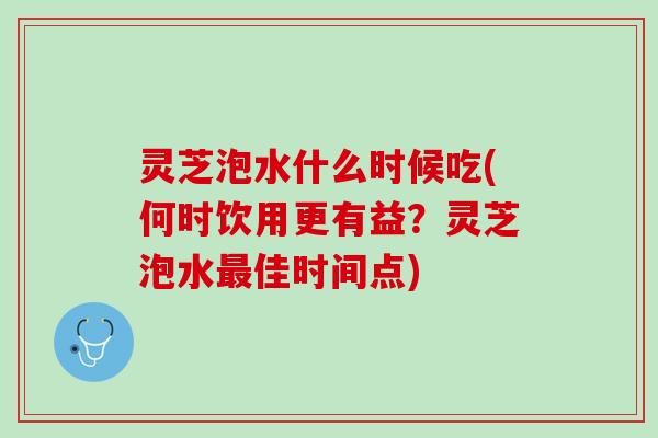灵芝泡水什么时候吃(何时饮用更有益？灵芝泡水佳时间点)