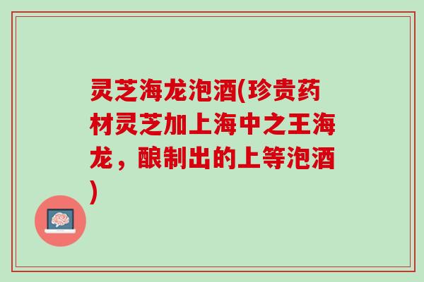 灵芝海龙泡酒(珍贵药材灵芝加上海中之王海龙，酿制出的上等泡酒)