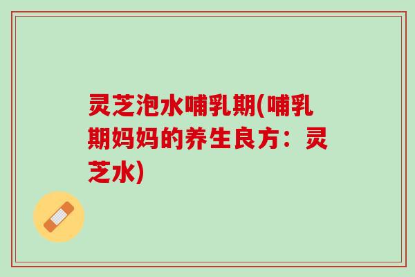 灵芝泡水哺乳期(哺乳期妈妈的养生良方：灵芝水)