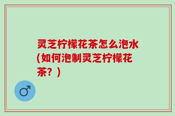 灵芝柠檬花茶怎么泡水(如何泡制灵芝柠檬花茶?) 灵芝柠檬花茶怎么泡水(如何泡制灵芝柠檬花茶?)