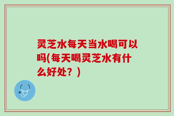 灵芝水每天当水喝可以吗(每天喝灵芝水有什么好处？)